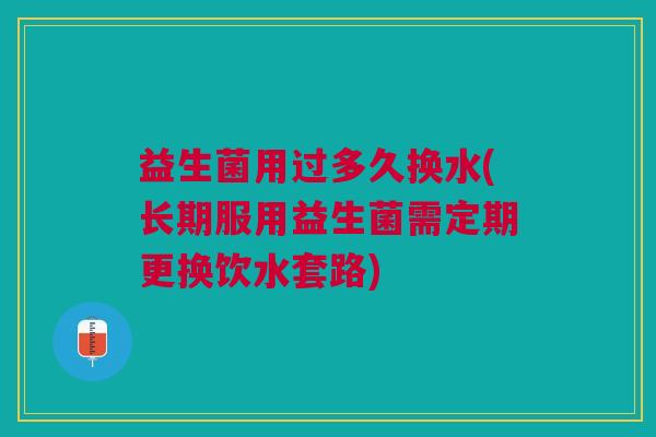 益生菌用过多久换水(长期服用益生菌需定期更换饮水套路)
