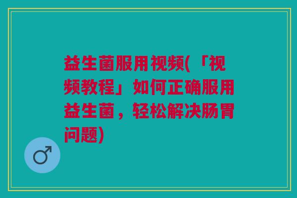 益生菌服用视频(「视频教程」如何正确服用益生菌,轻松解决肠胃问题)