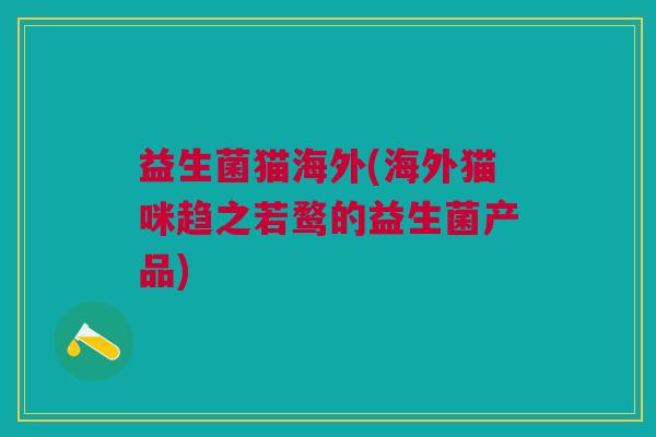 益生菌猫海外(海外猫咪趋之若鹜的益生菌产品)
