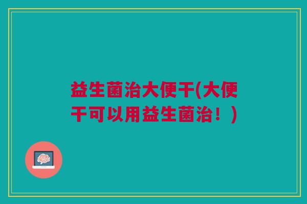 益生菌治大便干(大便干可以用益生菌治!)