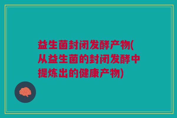 益生菌封闭发酵产物(从益生菌的封闭发酵中提炼出的健康产物) 益生菌封闭发酵产物(从益生菌的封闭发酵中提炼出的健康产物)