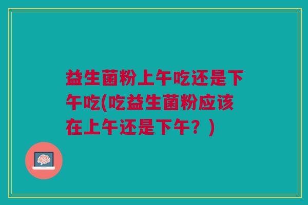 益生菌粉上午吃还是下午吃(吃益生菌粉应该在上午还是下午?) 益生菌粉上午吃还是下午吃(吃益生菌粉应该在上午还是下午?)
