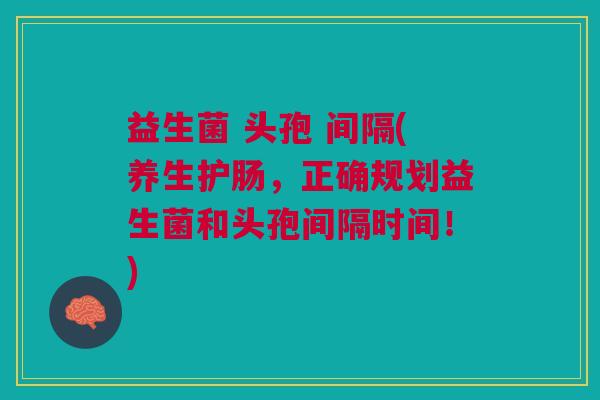 益生菌 头孢 间隔(养生护肠,正确规划益生菌和头孢间隔时间!)