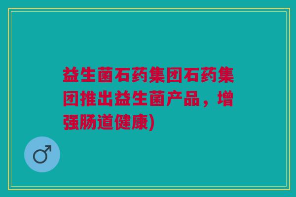 益生菌石药集团石药集团推出益生菌产品,增强肠道健康) 益生菌石药集团石药集团推出益生菌产品,增强肠道健康)