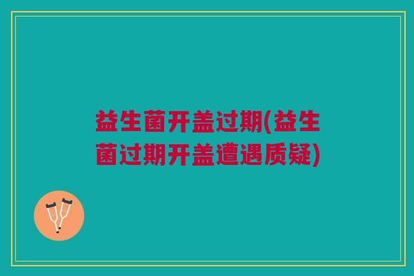 益生菌开盖过期(益生菌过期开盖遭遇质疑)