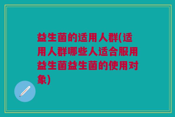 益生菌的适用人群(适用人群哪些人适合服用益生菌益生菌的使用对象)