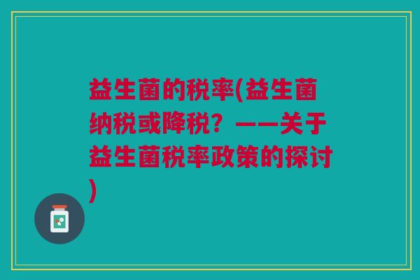 益生菌的税率(益生菌纳税或降税?——关于益生菌税率政策的探讨)