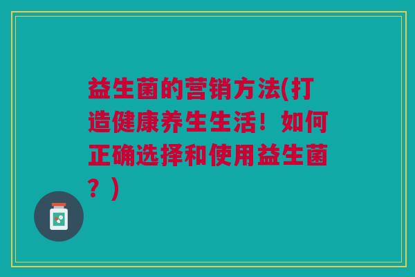 益生菌的营销方法(打造健康养生生活!如何正确选择和使用益生菌?) 益生菌的营销方法(打造健康养生生活!如何正确选择和使用益生菌?)