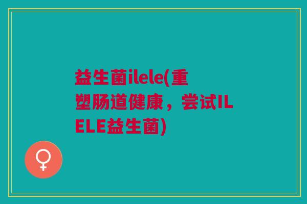 益生菌ilele(重塑肠道健康,尝试ILELE益生菌) 益生菌ilele(重塑肠道健康,尝试ILELE益生菌)