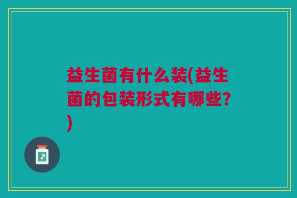益生菌有什么装(益生菌的包装形式有哪些?) 益生菌有什么装(益生菌的包装形式有哪些?)