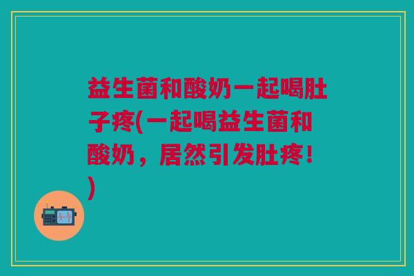 益生菌和酸奶一起喝肚子疼(一起喝益生菌和酸奶,居然引发肚疼!)