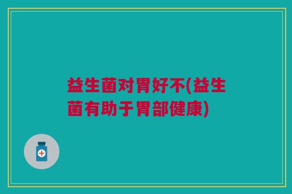 益生菌对胃好不(益生菌有助于胃部健康) 益生菌对胃好不(益生菌有助于胃部健康)