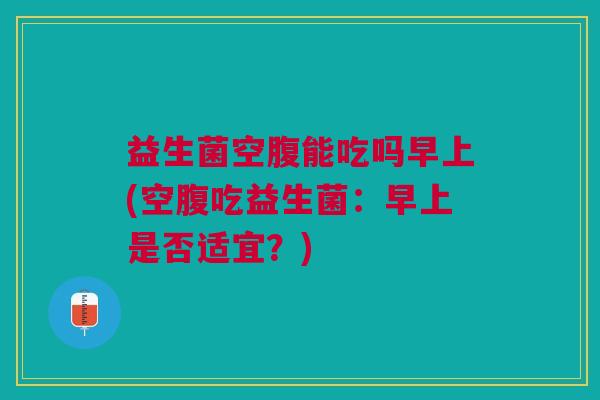 益生菌空腹能吃吗早上(空腹吃益生菌:早上是否适宜?)