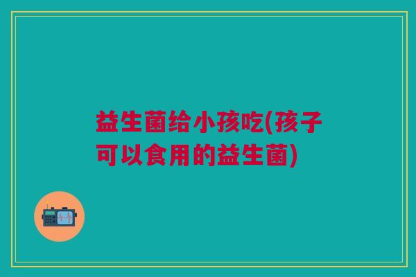 益生菌给小孩吃(孩子可以食用的益生菌)