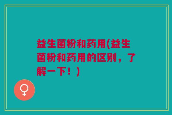 益生菌粉和药用(益生菌粉和药用的区别,了解一下!)