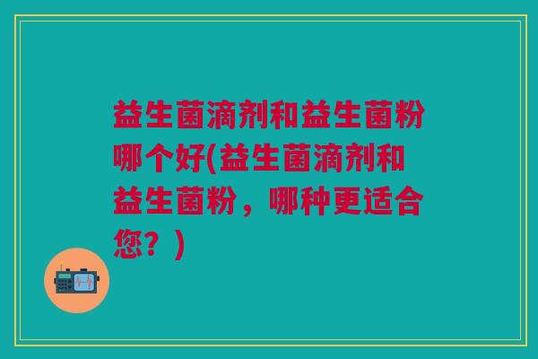 益生菌滴剂和益生菌粉哪个好(益生菌滴剂和益生菌粉,哪种更适合您?) 益生菌滴剂和益生菌粉哪个好(益生菌滴剂和益生菌粉,哪种更适合您?)