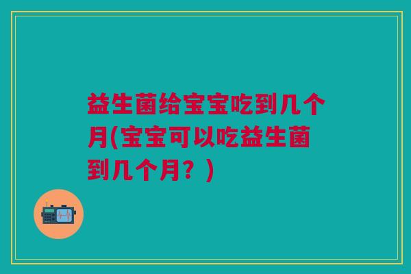 益生菌给宝宝吃到几个月(宝宝可以吃益生菌到几个月？)