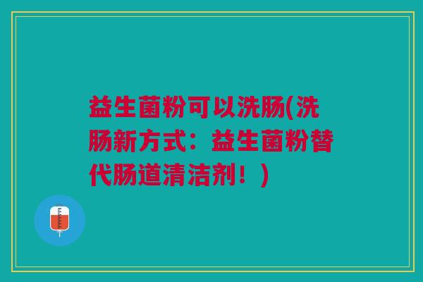益生菌粉可以洗肠(洗肠新方式:益生菌粉替代肠道清洁剂!)