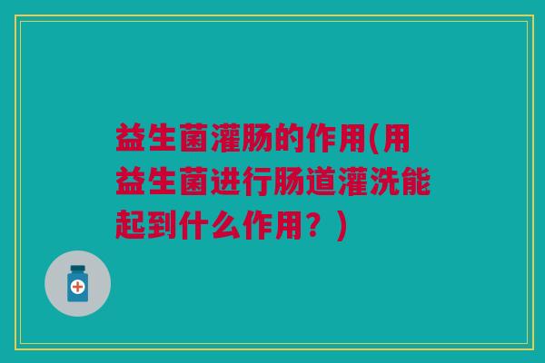 益生菌灌肠的作用(用益生菌进行肠道灌洗能起到什么作用?)