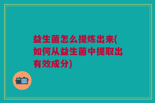 益生菌怎么提炼出来(如何从益生菌中提取出有效成分)