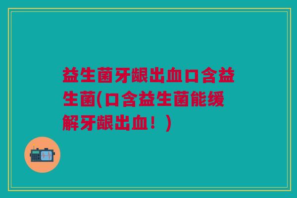 益生菌牙龈出血口含益生菌(口含益生菌能缓解牙龈出血!)