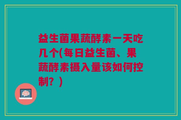 益生菌果蔬酵素一天吃几个(每日益生菌、果蔬酵素摄入量该如何控制？)