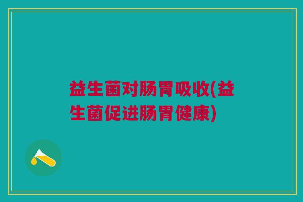 益生菌对肠胃吸收(益生菌促进肠胃健康) 益生菌对肠胃吸收(益生菌促进肠胃健康)