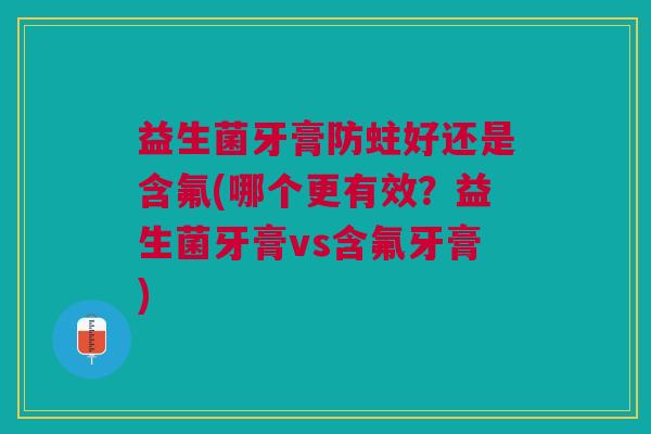 益生菌牙膏防蛀好还是含氟(哪个更有效?益生菌牙膏vs含氟牙膏)