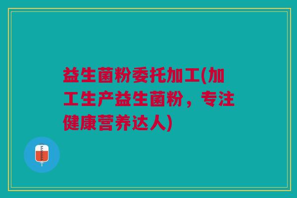 益生菌粉委托加工(加工生产益生菌粉,专注健康营养达人)