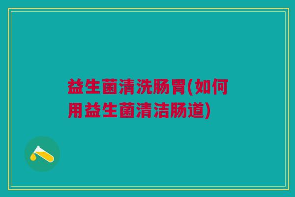 益生菌清洗肠胃(如何用益生菌清洁肠道) 益生菌清洗肠胃(如何用益生菌清洁肠道)