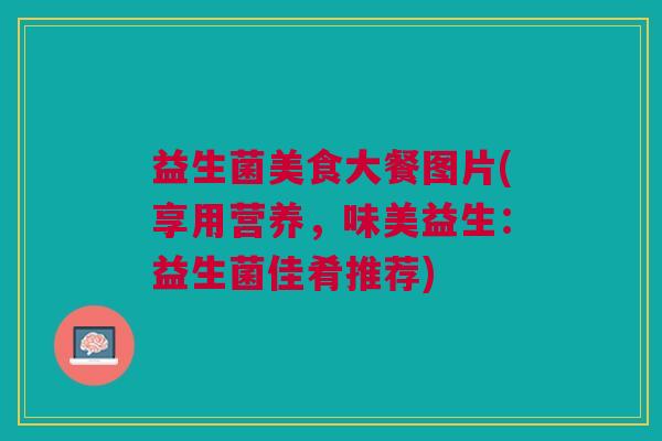 益生菌美食大餐图片(享用营养,味美益生:益生菌佳肴推荐)