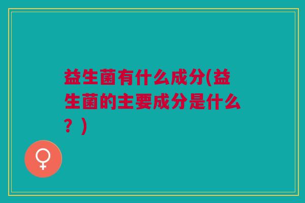 益生菌有什么成分(益生菌的主要成分是什么？)