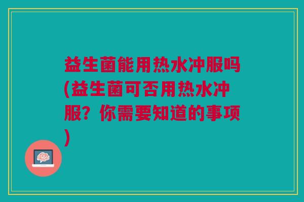益生菌能用热水冲服吗(益生菌可否用热水冲服？你需要知道的事项)