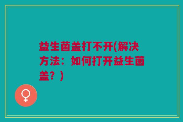 益生菌盖打不开(解决方法:如何打开益生菌盖?)