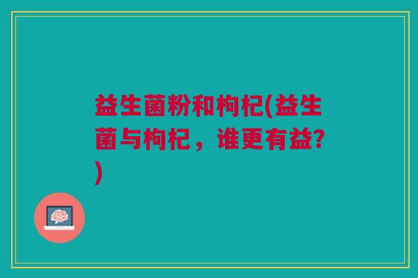 益生菌粉和枸杞(益生菌与枸杞,谁更有益?)