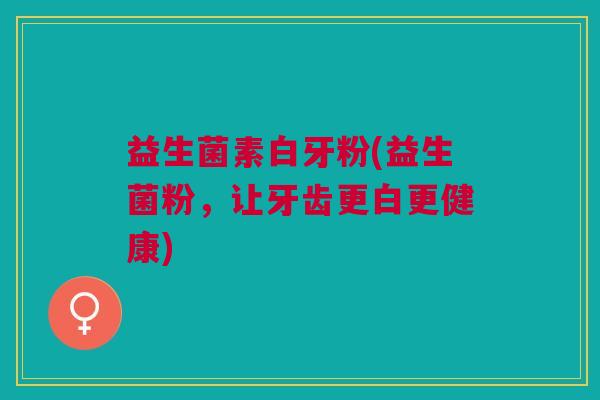 益生菌素白牙粉(益生菌粉,让牙齿更白更健康)