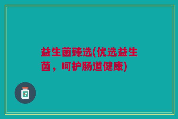 益生菌臻选(优选益生菌,呵护肠道健康) 益生菌臻选(优选益生菌,呵护肠道健康)