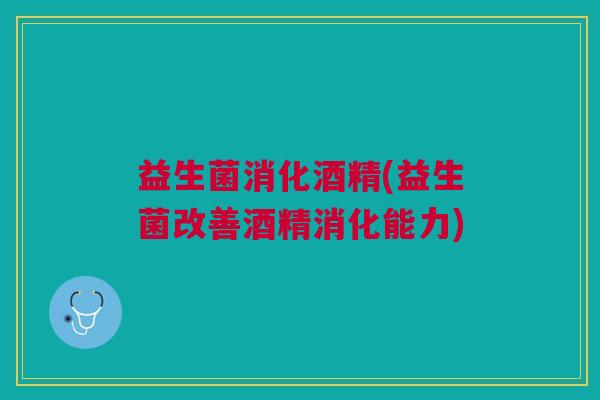 益生菌消化酒精(益生菌改善酒精消化能力) 益生菌消化酒精(益生菌改善酒精消化能力)