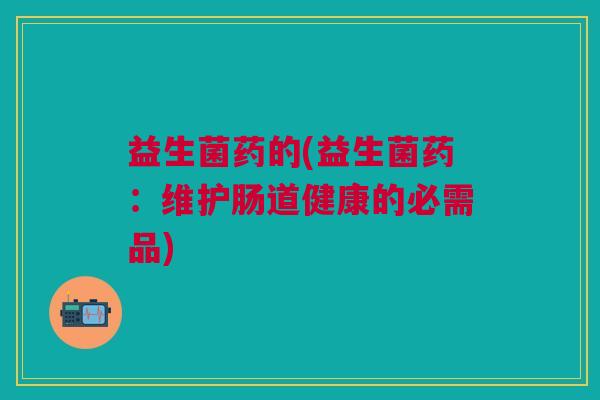 益生菌药的(益生菌药:维护肠道健康的必需品) 益生菌药的(益生菌药:维护肠道健康的必需品)