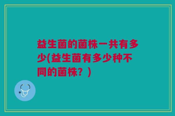 益生菌的菌株一共有多少(益生菌有多少种不同的菌株?)