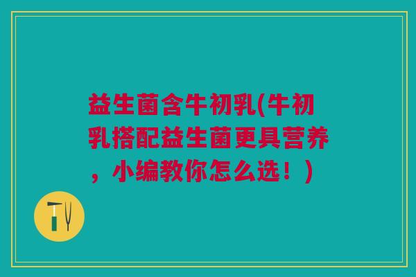 益生菌含牛初乳(牛初乳搭配益生菌更具营养,小编教你怎么选!)