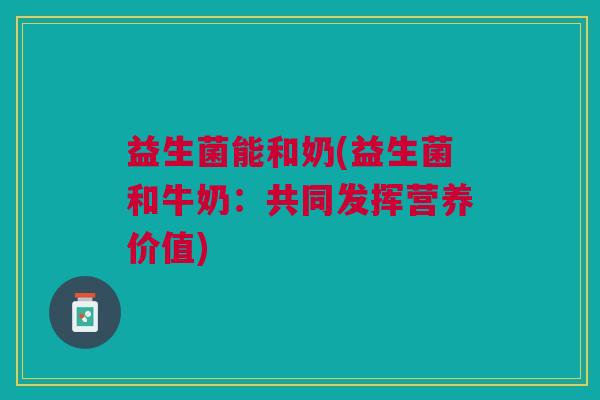 益生菌能和奶(益生菌和牛奶:共同发挥营养价值) 益生菌能和奶(益生菌和牛奶:共同发挥营养价值)