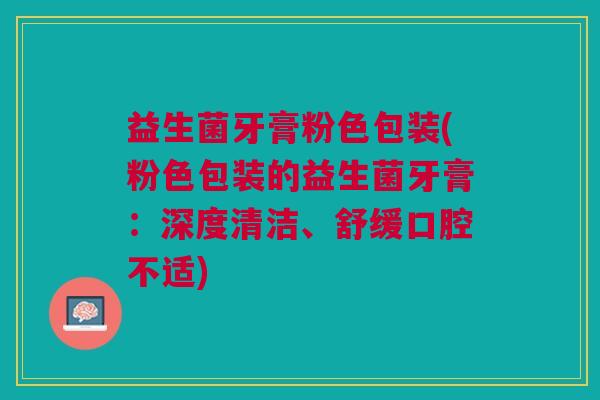 益生菌牙膏粉色包装(粉色包装的益生菌牙膏:深度清洁、舒缓口腔不适) 益生菌牙膏粉色包装(粉色包装的益生菌牙膏:深度清洁、舒缓口腔不适)