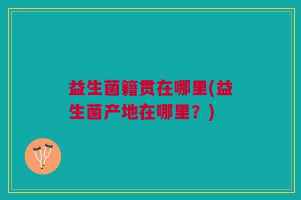 益生菌籍贯在哪里(益生菌产地在哪里?) 益生菌籍贯在哪里(益生菌产地在哪里?)