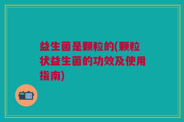 益生菌是颗粒的(颗粒状益生菌的功效及使用指南)