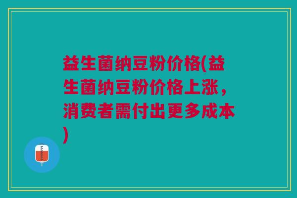 益生菌纳豆粉价格(益生菌纳豆粉价格上涨,消费者需付出更多成本)