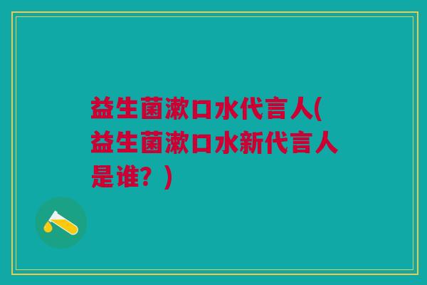 益生菌漱口水代言人(益生菌漱口水新代言人是谁？)