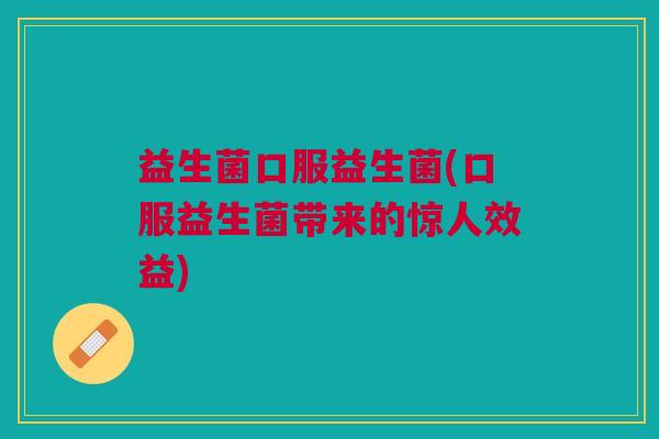 益生菌口服益生菌(口服益生菌带来的惊人效益) 益生菌口服益生菌(口服益生菌带来的惊人效益)