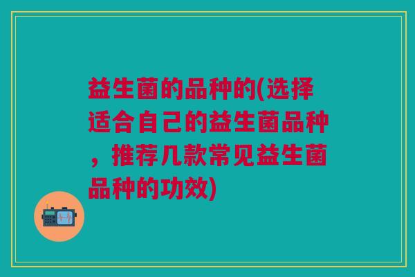 益生菌的品种的(选择适合自己的益生菌品种,推荐几款常见益生菌品种的功效)