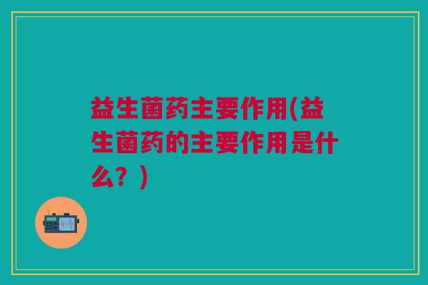 益生菌药主要作用(益生菌药的主要作用是什么?)